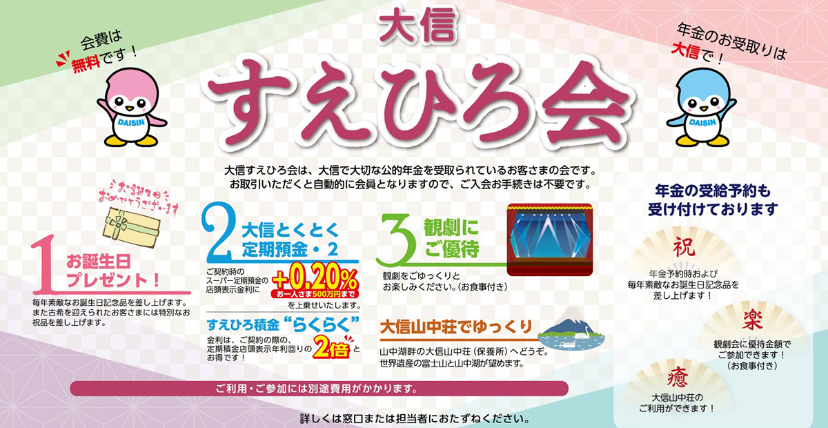 年金のお受取は大信で！大信すえひろ会　会費は無料です　大信すえひろ会は、大信で大切な年金を受取られているお客さまの会です。お取引いただくと自動的に会員となりますので、ご入会お手続きは不要です。　会員特典のご紹介　特典1お誕生日プレゼント　特典2大信とくとく定期預金・2　特典3観劇（食事付）にご優待